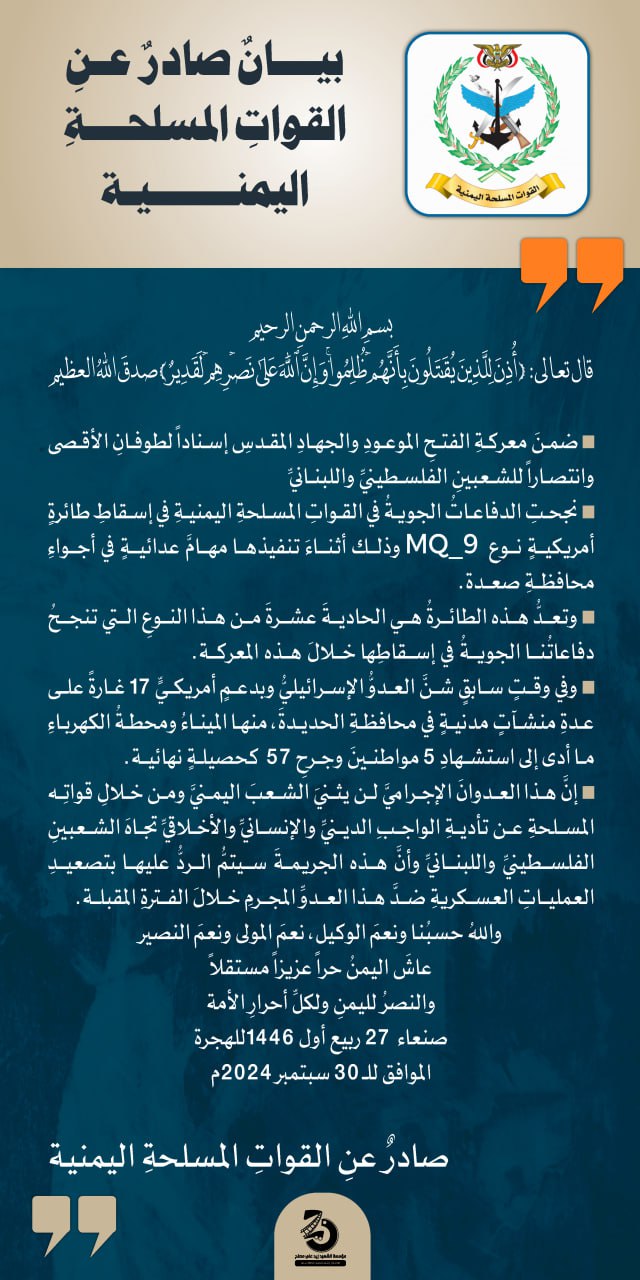 اليمن: الإعلان عن إسقاط الطائرة الحادية عشر من نوع "MQ-9" الأمريكية ( نص + فيديو + جرافيك) أعلنت القوات المسلحة اليمنية عن تمكن الدفاعات الجوية من إسقاط طائرة أمريكية نوع "MQ-9" أثناء تنفيذها مهام عدائية في أجواء محافظة صعدة وأكدت القوات المسلحة في بيان لها اليوم أن الطائرة الأمريكية التي أسقطتها الدفاعات الجوية في صعدة تعد الـ 11 خلال معركة "الفتح الموعود والجهاد المقدس" وذكر بيان القوات المسلحة اليمنية بأن العدو الإسرائيلي وبدعم أمريكي شن بالأمس 17 غارة على منشآت مدنية عدة في محافظة الحديدة، منها الميناء ومحطة الكهرباء وأن العدوان الإسرائيلي على المنشآت المدنية في الحديدة أدى إلى استشهاد 5 مواطنين وجرح 57 آخرين,, مؤكدة أن العدوان الإسرائيلي لن يثني الشعب اليمني ومن خلال قواته المسلحة عن تأدية الواجب تجاه الشعبين الفلسطيني واللبناني بيانٌ صادرٌ عن القوات المسلحة اليمنية بسم الله الرحمن الرحيم قال تعالى:{ أُذِنَ لِلَّذِینَ یُقَـٰتَلُونَ بِأَنَّهُمۡ ظُلِمُوا۟ۚ وَإِنَّ ٱللَّهَ عَلَىٰ نَصۡرِهِمۡ لَقَدِیرٌ } صدقَ اللهُ العظيم ضمن معركة الفتح الموعود والجهاد المقدس إسنادا لطوفان الأقصى وانتصارا للشعبين الفلسطيني واللبناني نجحت الدفاعات الجوية في القوات المسلحة اليمنية في إسقاط طائرة أمريكية نوع MQ_9 وذلك أثناء تنفيذها مهام عدائية في أجواء محافظة صعدة. وتعد هذه الطائرة هي الحادية عشرة من هذا النوع التي تنجح دفاعاتنا الجوية في إسقاطها خلال هذه المعركة. وفي وقت سابق شن العدو الإسرائيلي وبدعم أمريكي 17 غارة على عدة منشآت مدنية في محافظة الحديدة، منها الميناء ومحطة الكهرباء ما أدى إلى استشهاد 5 مواطنين وجرح 57 كحصيلة نهائية. إن هذا العدوان الإجرامي لن يثني الشعب اليمني ومن خلال قواته المسلحة عن تأدية الواجب الديني والإنساني والأخلاقي تجاه الشعبين الفلسطيني واللبناني وأن هذه الجريمة سيتم الرد عليها بتصعيد العمليات العسكرية ضد هذا العدو المجرم خلال الفترة المقبلة. والله حسبنا ونعم الوكيل، نعم المولى ونعم النصير عاش اليمن حرا عزيزا مستقلا والنصر لليمن ولكل أحرار الأمة صنعاء 27 ربيع أول 1446للهجرة الموافق للـ 30 سبتمبر 2024م صادرٌ عن القوات المسلحة اليمنية